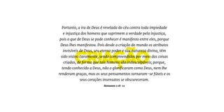 criação
Portanto, a ira de Deus é revelada do céu contra toda impiedade
e injustiça dos homens que suprimem a verdade pela injustiça,
pois o que de Deus se pode conhecer é manifesto entre eles, porque
Deus lhes manifestou. Pois desde a criação do mundo os atributos
invisíveis de Deus, seu eterno poder e sua natureza divina, têm
sido vistos claramente, sendo compreendidos por meio das coisas
criadas, de forma que tais homens são indesculpáveis; porque,
tendo conhecido a Deus, não o glorificaram como Deus, nem lhe
renderam graças, mas os seus pensamentos tornaram-se fúteis e os
seus corações insensatos se obscureceram.
Romanos 1:18-21
 