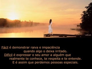 Fácil  é demonstrar raiva e impaciência  quando algo o deixa irritado.  Difícil  é expressar o seu amor a alguém que  realmente te conhece, te respeita e te entende.  E é assim que perdemos pessoas especiais.  