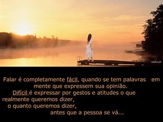 Falar é completamente  fácil , quando se tem palavras  em mente que expressem sua opinião.  Difícil  é expressar por gestos e atitudes o que  realmente queremos dizer,  o quanto queremos dizer,  antes que a pessoa se vá...  
