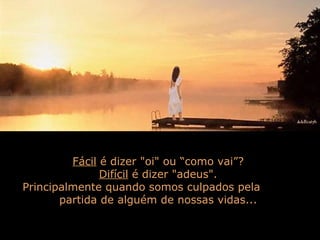 Fácil é dizer "oi" ou “como vai”?
               Difícil é dizer "adeus".
Principalmente quando somos culpados pela
       partida de alguém de nossas vidas...
 
