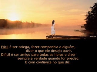 Fácil é ser colega, fazer companhia a alguém,
                 dizer o que ele deseja ouvir.
Difícil é ser amigo para todas as horas e dizer
            sempre a verdade quando for preciso.
                E com confiança no que diz.
 