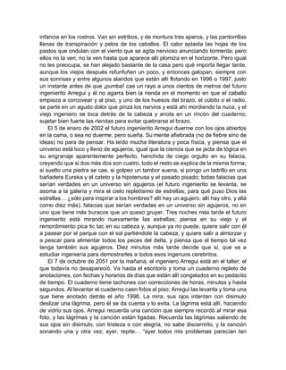 infancia en los rostros. Van sin estribos, y de montura tres aperos, y las pantorrillas
llenas de transpiración y pelos de los caballos. El calor aplasta las hojas de los
pastos que ondulan con el viento que se agita nervioso anunciando tormenta; pero
ellos no la ven, no la ven hasta que aparece allí plomiza en el horizonte. Pero igual
no les preocupa, se han alejado bastante de la casa pero qué importa llegar tarde,
aunque los viejos después refunfuñen un poco, y entonces galopan, siempre con
sus sonrisas y entre algunos alaridos que están allí flotando en 1996 o 1997, justo
un instante antes de que ¡pumba! cae un rayo a unos cientos de metros del futuro
ingenierito Arregui y él no agarra bien la rienda en el momento en que el caballo
empieza a corcovear y al piso, y uno de los huesos del brazo, el cúbito o el radio,
se parte en un agudo dolor que pinza los nervios y está ahí mordiendo la nuca, y el
viejo ingeniero se toca detrás de la cabeza y anota en un rincón del cuaderno;
sujetar bien fuerte las riendas para evitar quebrarse el brazo.
El 5 de enero de 2002 el futuro ingenierito Arregui duerme con los ojos abiertos
en la cama, o sea no duerme, pero sueña. Su mente afiebrada (no de fiebre sino de
ideas) no para de pensar. Ha leído mucha literatura y poca física, y piensa que el
universo está loco y lleno de agujeros, igual que la ciencia que se jacta de lógica en
su engranaje aparentemente perfecto, henchida de ciego orgullo en su falacia,
creyendo que si dos más dos son cuatro, todo el resto se explica de la misma forma;
si suelto una piedra se cae, si golpeo un tambor suena, si pongo un ladrillo en una
bañadera Eureka y el cateto y la hipotenusa y el pasado pisado; todas falacias que
serían verdades en un universo sin agujeros (el futuro ingenierito se levanta, se
asoma a la galería y mira el cielo repletísimo de estrellas; para qué puso Dios las
estrellas… ¿sólo para inspirar a los hombres? allí hay un agujero, allí hay otro, y allá
como diez más), falacias que serían verdades en un universo sin agujeros, no en
uno que tiene más buracos que un queso gruyer. Tres noches más tarde el futuro
ingenierito está mirando nuevamente las estrellas; piensa en su viejo y el
remordimiento pica tic tac en su cabeza y, aunque ya no puede, quiere salir con él
a pasear por el parque con el sol partiéndole la cabeza, y quiere salir a almorzar y
a pescar para alimentar todos los peces del delta, y piensa que el tiempo tal vez
tenga también sus agujeros. Diez minutos más tarde decide que sí, que va a
estudiar ingeniería para demostrarles a todos esos ingenuos cerebritos.
El 7 de octubre de 2051 por la mañana, el ingeniero Arregui está en el taller; el
que todavía no desapareció. Va hasta el escritorio y toma un cuaderno repleto de
anotaciones, con fechas y horarios de días que están allí congelados en su pedacito
de tiempo. El cuaderno tiene tachones con correcciones de horas, minutos y hasta
segundos. Al levantar el cuaderno caen fotos al piso; Arregui las levanta y toma una
que tiene anotado detrás el año 1998. La mira; sus ojos intentan con disimulo
deslizar una lágrima, pero él se da cuenta y lo evita. La lágrima está allí, haciendo
de vidrio sus ojos. Arregui recuerda una canción que siempre recordó al mirar esa
foto; y las lágrimas y la canción están ligadas. Recuerda las lágrimas saliendo de
sus ojos sin disimulo, con tristeza o con alegría, no sabe discernirlo, y la canción
sonando una y otra vez; ayer, repite… “ayer todos mis problemas parecían tan
 