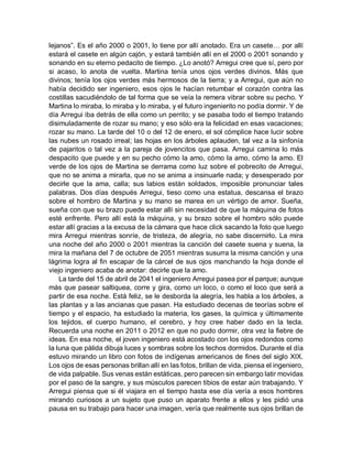 lejanos”. Es el año 2000 o 2001, lo tiene por allí anotado. Era un casete… por allí
estará el casete en algún cajón, y estará también allí en el 2000 o 2001 sonando y
sonando en su eterno pedacito de tiempo. ¿Lo anotó? Arregui cree que sí, pero por
si acaso, lo anota de vuelta. Martina tenía unos ojos verdes divinos. Más que
divinos; tenía los ojos verdes más hermosos de la tierra; y a Arregui, que aún no
había decidido ser ingeniero, esos ojos le hacían retumbar el corazón contra las
costillas sacudiéndolo de tal forma que se veía la remera vibrar sobre su pecho. Y
Martina lo miraba, lo miraba y lo miraba, y el futuro ingenierito no podía dormir. Y de
día Arregui iba detrás de ella como un perrito; y se pasaba todo el tiempo tratando
disimuladamente de rozar su mano; y eso sólo era la felicidad en esas vacaciones;
rozar su mano. La tarde del 10 o del 12 de enero, el sol cómplice hace lucir sobre
las nubes un rosado irreal; las hojas en los árboles aplauden, tal vez a la sinfonía
de pajaritos o tal vez a la pareja de jovencitos que pasa. Arregui camina lo más
despacito que puede y en su pecho cómo la amo, cómo la amo, cómo la amo. El
verde de los ojos de Martina se derrama como luz sobre el pobrecito de Arregui,
que no se anima a mirarla, que no se anima a insinuarle nada; y desesperado por
decirle que la ama, calla; sus labios están soldados, imposible pronunciar tales
palabras. Dos días después Arregui, tieso como una estatua, descansa el brazo
sobre el hombro de Martina y su mano se marea en un vértigo de amor. Sueña,
sueña con que su brazo puede estar allí sin necesidad de que la máquina de fotos
esté enfrente. Pero allí está la máquina, y su brazo sobre el hombro sólo puede
estar allí gracias a la excusa de la cámara que hace click sacando la foto que luego
mira Arregui mientras sonríe, de tristeza, de alegría, no sabe discernirlo. La mira
una noche del año 2000 o 2001 mientras la canción del casete suena y suena, la
mira la mañana del 7 de octubre de 2051 mientras susurra la misma canción y una
lágrima logra al fin escapar de la cárcel de sus ojos manchando la hoja donde el
viejo ingeniero acaba de anotar: decirle que la amo.
La tarde del 15 de abril de 2041 el ingeniero Arregui pasea por el parque; aunque
más que pasear saltiquea, corre y gira, como un loco, o como el loco que será a
partir de esa noche. Está feliz, se le desborda la alegría, les habla a los árboles, a
las plantas y a las ancianas que pasan. Ha estudiado decenas de teorías sobre el
tiempo y el espacio, ha estudiado la materia, los gases, la química y últimamente
los tejidos, el cuerpo humano, el cerebro, y hoy cree haber dado en la tecla.
Recuerda una noche en 2011 o 2012 en que no pudo dormir, otra vez la fiebre de
ideas. En esa noche, el joven ingeniero está acostado con los ojos redondos como
la luna que pálida dibuja luces y sombras sobre los techos dormidos. Durante el día
estuvo mirando un libro con fotos de indígenas americanos de fines del siglo XIX.
Los ojos de esas personas brillan allí en las fotos, brillan de vida, piensa el ingeniero,
de vida palpable. Sus venas están estáticas, pero parecen sin embargo latir movidas
por el paso de la sangre, y sus músculos parecen tibios de estar aún trabajando. Y
Arregui piensa que si él viajara en el tiempo hasta ese día vería a esos hombres
mirando curiosos a un sujeto que puso un aparato frente a ellos y les pidió una
pausa en su trabajo para hacer una imagen, vería que realmente sus ojos brillan de
 