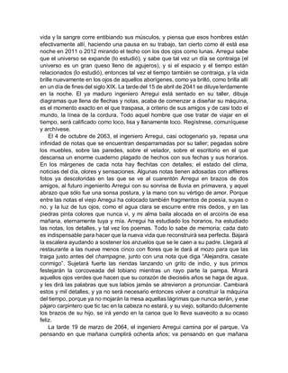 vida y la sangre corre entibiando sus músculos, y piensa que esos hombres están
efectivamente allí, haciendo una pausa en su trabajo, tan cierto como él está esa
noche en 2011 o 2012 mirando el techo con los dos ojos como lunas. Arregui sabe
que el universo se expande (lo estudió), y sabe que tal vez un día se contraiga (el
universo es un gran queso lleno de agujeros), y si el espacio y el tiempo están
relacionados (lo estudió), entonces tal vez el tiempo también se contraiga, y la vida
brille nuevamente en los ojos de aquellos aborígenes, como ya brilló, como brilla allí
en un día de fines del siglo XIX. La tarde del 15 de abril de 2041 se diluye lerdamente
en la noche. El ya maduro ingeniero Arregui está sentado en su taller, dibuja
diagramas que llena de flechas y notas, acaba de comenzar a diseñar su máquina,
es el momento exacto en el que traspasa, a criterio de sus amigos y de casi todo el
mundo, la línea de la cordura. Todo aquel hombre que ose tratar de viajar en el
tiempo, será calificado como loco, lisa y llanamente loco. Regístrese, comuníquese
y archívese.
El 4 de octubre de 2063, el ingeniero Arregui, casi octogenario ya, repasa una
infinidad de notas que se encuentran desparramadas por su taller; pegadas sobre
los muebles, sobre las paredes, sobre el velador, sobre el escritorio en el que
descansa un enorme cuaderno plagado de hechos con sus fechas y sus horarios.
En los márgenes de cada nota hay flechitas con detalles; el estado del clima,
noticias del día, olores y sensaciones. Algunas notas tienen adosadas con alfileres
fotos ya descoloridas en las que se ve al cuarentón Arregui en brazos de dos
amigos, al futuro ingenierito Arregui con su sonrisa de lluvia en primavera, y aquel
abrazo que sólo fue una sonsa postura, y la mano con su vértigo de amor. Porque
entre las notas el viejo Arregui ha colocado también fragmentos de poesía, suyas o
no, y la luz de tus ojos, como el agua clara se escurre entre mis dedos, y en las
piedras pinta colores que nunca vi, y mi alma baila alocada en el arcoíris de esa
mañana, eternamente tuya y mía. Arregui ha estudiado los horarios, ha estudiado
las notas, los detalles, y tal vez los poemas. Todo lo sabe de memoria; cada dato
es indispensable para hacer que la nueva vida que reconstruirá sea perfecta. Bajará
la escalera ayudando a sostener los anzuelos que se le caen a su padre. Llegará al
restaurante a las nueve menos cinco con flores que le dará al mozo para que las
traiga justo antes del champagne, junto con una nota que diga “Alejandra, casate
conmigo”. Sujetará fuerte las riendas lanzando un grito de indio, y sus primos
festejarán la corcoveada del tobiano mientras un rayo parte la pampa. Mirará
aquellos ojos verdes que hacen que su corazón de dieciséis años se haga de agua,
y les dirá las palabras que sus labios jamás se atrevieron a pronunciar. Cambiará
estos y mil detalles, y ya no será necesario entonces volver a construir la máquina
del tiempo, porque ya no mojarán la mesa aquellas lágrimas que nunca serán, y ese
pájaro carpintero que tic tac en la cabeza no estará, y su viejo, soltando dulcemente
los brazos de su hijo, se irá yendo en la canoa que lo lleva suavecito a su ocaso
feliz.
La tarde 19 de marzo de 2064, el ingeniero Arregui camina por el parque. Va
pensando en que mañana cumplirá ochenta años; va pensando en que mañana
 