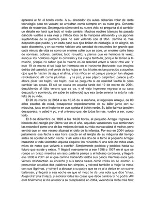 apretará al fin el botón verde. A su alrededor los autos deberían volar de tanta
tecnología pero no vuelan; se arrastran como siempre en su nube gris. Ochenta
años de recuerdos. Se pregunta cómo será su nueva vida; se pregunta si al cambiar
un detalle no hará que todo el resto cambie. Muchas noches blancas ha pasado
dándole vueltas a esa vieja y trillada idea de la mariposa aleteando y un japonés
sujetándose de la palmera para no salir volando con el tifón. Camina lo más
despacito que puede, y en cada paso sus ojos brillan de nostalgia, o de alegría, no
sabe discernirlo, y en su mente habitan una cantidad de recuerdos tan grande que
cada minuto de vida es como un enorme cofre que se abre, un enorme cofre lleno
de sonrisas, colores, caricias; todo revuelto; y piensa que es hermosa la vejez,
aunque los hombres digan lo contrario y los viejos también, porque le temen a la
muerte, porque no saben que la muerte es en realidad volver a nacer otra vez. Y
este 19 de marzo el sol baja tan hermoso en el horizonte (horizonte que imagina
detrás del caserío), y el verde de las hojas en los árboles es tan parecido a aquellos
ojos que le hacían de agua el alma, y los niños en el parque parecen tan alegres
revoloteando allí como plumitas… y la paz, y ese pájaro carpintero parece justo
ahora picar tan bajito, tan bajito, que se pregunta si en realidad valdrá la pena
cambiar las cosas. El sol se oculta en aquella tarde del 19 de marzo de 2064,
despidiendo al tibio verano que se va, y el viejo ingeniero regresa a su casa
despacito y sonriendo, sin saber (o sabiendo) que esa tarde serena ha sido la más
feliz de su vida.
El 20 de marzo de 2064 a las 10.45 de la mañana, el ingeniero Arregui, de 80
años exactos de edad, desaparece repentinamente de su taller junto con su
máquina, justo en el instante en que aprieta el botón verde. Su taller tal vez también
desaparece, y usted y yo, y el universo que, de todas formas, vuelve a ser, como
todo.
El 8 de diciembre de 1995 a las 14.00 horas, el pequeño Arregui regresa en
bicicleta del colegio por última vez en el año. Aquellas vacaciones que comienzan
las recordará como una de las mejores de toda su vida; nunca sabrá el motivo, pero
sentirá que en ese verano alcanzó el cielo de la infancia. Por eso en 2064 coloca
justamente esa fecha y esa hora exacta en el relojito de su máquina del tiempo
antes de apretar el botón verde. Y allí está a las dos de la tarde el pequeño Arregui
cruzando a toda velocidad aquella esquina; no recuerda ni una sola de todas esas
miles de notas que volverá a escribir. Simplemente pedalea y pedalea hacia su
futuro que existe y existe. Y llegará nuevamente a ese 1996 o 1997 en el que se
rompe un brazo mientras un rayo parte la pampa y el tobiano corcovea, y llegará
ese 2000 o 2001 en el que camina haciendo lerdos sus pasos mientras esos ojos
verdes deshilachan su corazón y sus labios tiesos como rocas no se animan a
pronunciar aquellas dos palabras tan simples, y volverá también a mojar la mesa
con sus lágrimas, y volverá a abrazar a su padre que se va a la deriva en un suave
balanceo, y llegará a esa noche en que el mozo le da una nota que dice “chau,
Alejandra” y la tristeza, y anotará todas las cosas que debe cambiar y no podrá. Allí
está finalmente el día anterior a su cumpleaños en 2064, viviendo la tarde más feliz
 