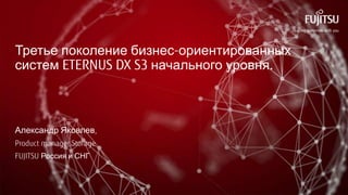 Третье поколение бизнес-ориентированных
систем ETERNUS DX S3 начального уровня.
Александр Яковлев,
Product manager Storage
FUJITSU Россия и СНГ
 