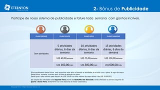 2- Bônus de Publicidade
©Copyright 2014, All Rights Reserved, Eternyon, LLC
PLANO BRONZE PLANO SILVER PLANO GOLD PLANO DIAMOND
Sem atividades
5 atividades
diárias, 6 dias da
semana
10 atividades
diárias, 6 dias da
semana
15 atividades
diárias, 6 dias da
semana
US$ 40,00/semana US$ 75,00/semana US$ 150,00/semana
US$ 160,00/mês US$ 300,00/mês US$ 600,00/mês
Participe de nosso sistema de publicidade e fature toda semana com ganhos incríveis.
[Para recebimento deste bônus será necessário estar ativo e fazendo as atividades de acordo com o plano. A regra de saque
deste bônus somente ocorrera após 30 dias da ativação do plano.
Sendo que o valor mínimo para saque é de US$ 350,00 e o valor máximo de saque diário é de US$ 20.000,00.]
[Os saques são solicitados toda Segunda-Feira através do Backoffice do Associado, sendo efetivado na semana seguinte de
Quarta à Sexta-Feira, diretamente na conta bancária do titular cadastrado.]
 