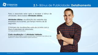 2.1- Bônus de Publicidade: Detalhamento
©Copyright 2014, All Rights Reserved, Eternyon, LLC
Para o associado estar apto a receber o bônus de
atividades, deve realizar Atividades diárias.
Atividades diárias: visualização dos websites das
empresas anunciantes, por tempo mínimo de 30
segundos.
O Número de visualizações varia de acordo com o
Plano Publicitário do associado.
[ver tabela de planos publicitários]
Cada visualização = 1 Atividade Validada.
[O associado deve realizar as tarefas durante 6 dias na semana, caso falhe um dia
dentre os 6, o mesmo não receberá o ganho semanal.]
©Copyright 2014, All Rights Reserved, Eternyon, LLC
 