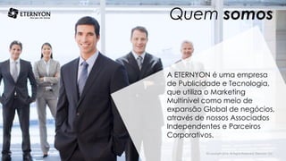 A ETERNYON é uma empresa
de Publicidade e Tecnologia,
que utiliza o Marketing
Multinível como meio de
expansão Global de negócios,
através de nossos Associados
Independentes e Parceiros
Corporativos.
Quem somos
©Copyright 2014, All Rights Reserved, Eternyon, LLC
 