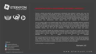 w w w . e t e r n y o n . c o m©Copyright 2014, All Rights Reserved, Eternyon, LLC
Facebook.com/Eternyon
Twitter.com/eternyonofficial
#eternyonofficial
Youtube.com/eternyonofficial
Declaração de isenção de responsabilidade sobre Ganhos e Rendimentos
Fazemos o possível para garantir que representamos precisamente estes produtos e serviços assim como seus
potenciais de rendimentos. Demonstrações de ganhos e/ou rendimentos feitos por nossa companhia e/ou por
Associados independentes são estimativas dos valores que você pode possivelmente ganhar. Não há nenhuma garantia
de que você atingirá esses níveis de rendimento e você aceita o risco da variação das demonstrações de resultados por
pessoa. Os exemplos não devem ser interpretados como garantia, promessa, declaração e/ou segurança. Não nos
apresentamos nem apresentamos nosso negócio como um “esquema de enriquecimento”.
Como em qualquer negócio, seus resultados podem variar, e terão como base suas capacidades individuais, experiência
em negócios, habilidades, e sua força de vontade. Não há garantias, promessas, declarações e/ou seguranças em
relação ao nível de sucesso que você pode atingir. Seu nível de sucesso no alcance dos resultados desejados depende
do tempo que você dedica ao negócio, das ideias e técnicas mencionadas, de suas finanças, de seu conhecimento e
habilidades diversas, uma vez que tais habilidades e fatores variam de pessoa para pessoa.
Testemunhos e exemplos utilizados são resultados excepcionais, os quais não se aplicam ou podem não se aplicar à
média dos indivíduos e não têm a intenção de garantir, prometer, declarar ou assegurar que qualquer pessoa irá atingir
resultados iguais ou similares. Reiteramos que o sucesso de cada indivíduo depende de sua experiência prévia,
dedicação, de seu desejo e de sua motivação.
Não há nenhuma garantia de que exemplos de ganhos passados possam ser repetidos no futuro. Não podemos garantir
seus resultados futuros e/ou seu sucesso. Há alguns riscos desconhecidos no negócio e na Internet que não podemos
prever, os quais podem reduzir o resultado. Não somos responsáveis por suas ações. Qualquer reivindicação sobre
rendimentos reais ou exemplos de resultados reais podem ser verificados mediante solicitação.
[Consultar documentação em www.eternyon.com/compliance]
Eternyon, LLC
Follow us:
 