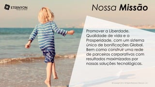 Nossa Missão
Promover a Liberdade,
Qualidade de vida e a
Prosperidade, com um sistema
único de bonificações Global.
Bem como construir uma rede
de parceiros corporativos com
resultados maximizados por
nossas soluções tecnológicas.
©Copyright 2014, All Rights Reserved, Eternyon, LLC
 