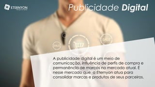 Publicidade Digital
A publicidade digital é um meio de
comunicação, influência de perfis de compra e
permanência de marcas no mercado atual. É
nesse mercado que a Eternyon atua para
consolidar marcas e produtos de seus parceiros.
 