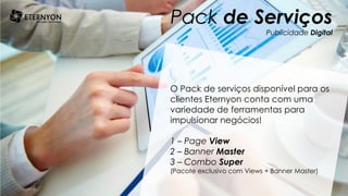 Pack de Serviços
Publicidade Digital
O Pack de serviços disponível para os
clientes Eternyon conta com uma
variedade de ferramentas para
impulsionar negócios!
1 – Page View
2 – Banner Master
3 – Combo Super
(Pacote exclusivo com Views + Banner Master)
 