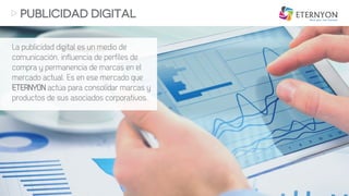 La publicidad digital es un medio de
comunicación, influencia de perfiles de
compra y permanencia de marcas en el
mercado actual. Es en ese mercado que
ETERNYON actúa para consolidar marcas y
productos de sus asociados corporativos.
PUBLICIDAD DIGITAL
 