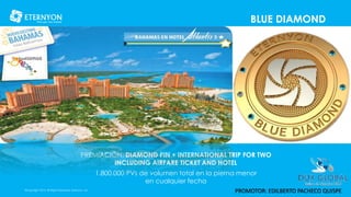 BLUE DIAMOND
©Copyright 2014, All Rights Reserved, Eternyon, LLC
PREMIACIÓN: DIAMOND PIN + INTERNATIONAL TRIP FOR TWO
INCLUDING AIRFARE TICKET AND HOTEL
1.800.000 PVs de volumen total en la pierna menor
en cualquier fecha
PROMOTOR: EDILBERTO PACHECO QUISPE
 