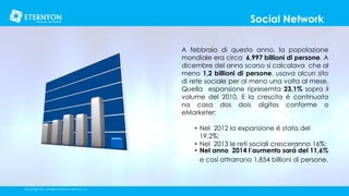 Social Network
A febbraio di questo anno, la popolazione
mondiale era circa 6,997 billioni di persone. A
dicembre del anno scorso si calcolava che al
meno 1,2 billioni di persone, usava alcun sito
di rete sociale per al meno una volta al mese.
Quella espansione ripresemta 23,1% sopra il
volume del 2010. E la crescita é continuata
na casa dos dois dígitos conforme o
eMarketer:
• Nel 2012 la expansione é stata del
19,2%;
• Nel 2013 le reti sociali cresceranno 16%;
• Nel anno 2014 l´aumento sará del 11,6%
e cosí attrarrano 1,854 billioni di persone.

©Copyright 2014, All Rights Reserved, Eternyon, LLC

 
