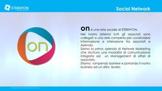Social Network

on é una rete sociale di ETERNYON.

Nel nostro sistema tutti gli associati sono
collegati a una rete completa per condividere
informazione e interazione tra associati e
Azienda.
Siamo la prima azienda di Network Marketing
che struttura una modalitá di comunicazione
integrata ad un Management di affari di
associato.
Stiamo rompendo barriere e portando il nostro
business ad un altro levelo.

©Copyright 2014, All Rights Reserved, Eternyon, LLC

 