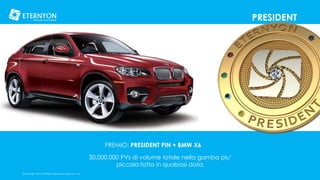 PRESIDENT

PREMIO: PRESIDENT PIN + BMW X6
30.000.000 PVs di volume totale nella gamba piu’
piccola fatta in qualsiasi data.
©Copyright 2014, All Rights Reserved, Eternyon, LLC

 