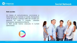 Social Network
Rete sociale:
Un mezzo di comunicazione, convivenza e
informazione da mondo a mondo. Rompendo
i limiti di spazio e tempo nelle reti sociaili con
persone di tutto il mondo, creando
interazione, espressione e libertá.
Le Reti sociali hanno cresciuto in numeri
astronomici.

©Copyright 2014, All Rights Reserved, Eternyon, LLC

 