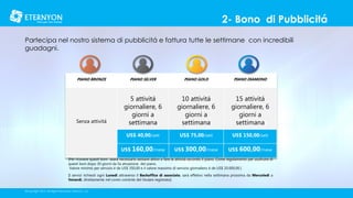 2- Bono di Pubblicitá
Partecipa nel nostro sistema di pubblicitá e fattura tutte le settimane con incredibili
guadagni.

PIANO BRONZE

PIANO GOLD

PIANO DIAMOND

5 attivitá
giornaliere, 6
giorni a
settimana

10 attivitá
giornaliere, 6
giorni a
settimana

15 attivitá
giornaliere, 6
giorni a
settimana

US$ 40,00/sett

US$ 75,00/sett

US$ 150,00/sett

US$ 160,00/mese

Senza attivitá

PIANO SILVER

US$ 300,00/mese

US$ 600,00/mese

[Per ricevere questi boni seará necessario eessere attivo e fare le attivitá secondo il piano. Come regolamento per usufruire di
questi boni dopo 30 giorni da lla ativazione del piano.
Valore minimo per servizio é de US$ 350,00 e il valore massimo di servizio giornaliero é de US$ 20.000,00.]
[I servizi richiesti ogni Lunedí attraverso il Backoffice di associato, sará effetivo nella settimana prossima da Mercoledí a
Venerdí, direttamente nel conto corrente del titulare registrato]
©Copyright 2014, All Rights Reserved, Eternyon, LLC

 