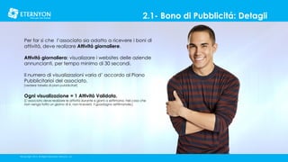 2.1- Bono di Pubblicitá: Detagli
Per far si che l’associato sia adatto a ricevere i boni di
attivitá, deve realizare Attivitá giornaliere.
Attivitá giornaliera: visualizzare i websites delle aziende
annuncianti, per tempo minimo di 30 secondi.
Il numero di visualizzazioni varia d’ accordo al Piano
Pubblicitarioi del associato.
[verdere tabella di piani pubblicitari]

Ogni visualizazione = 1 Attivitá Validata.

[L’associato deve realizare le attivitá durante 6 giorni a settimana. Nel caso che
non venga fatto un giorno di 6, non riceverá il guadagno settimanale.]

©Copyright 2014, All Rights Reserved, Eternyon, LLC

 