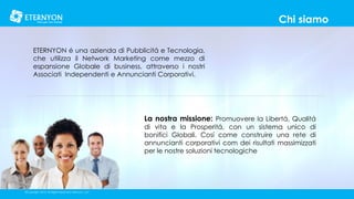 Chi siamo
ETERNYON é una azienda di Pubblicitá e Tecnologia,
che utilizza il Network Marketing come mezzo di
espansione Globale di business, attraverso i nostri
Associati Independenti e Annuncianti Corporativi.

La nostra missione: Promuovere la Libertá, Qualitá
di vita e la Prosperitá, con un sistema unico di
bonifici Globali. Cosí come construire una rete di
annuncianti corporativi com dei risultati massimizzati
per le nostre soluzioni tecnologiche

©Copyright 2014, All Rights Reserved, Eternyon, LLC

 