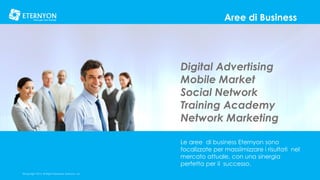 Aree di Business

Digital Advertising
Mobile Market
Social Network
Training Academy
Network Marketing
Le aree di business Eternyon sono
focalizzate per massiimizzare i risultati nel
mercato attuale, con una sinergia
perfetta per il successo.
©Copyright 2014, All Rights Reserved, Eternyon, LLC

 