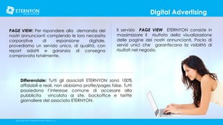 Digital Advertising
PAGE VIEW: Per rispondere alla demanda dei
nostri annuncianti compiendo le loro necessita
corporative
di
espansione
digitale,
provediamo un servizio unico, di qualitá, con
report adatti e garanzia di consegna
comprovata totalmente.

Il servizio PAGE VIEW ETERNYON consiste in
massimizzare il risultato della visualizzazione
delle pagine dei nostri annuncianti, Packs di
servizi unici che garantiscano la visibilitá di
risultati nel negozio.

Differenziale: Tutti gli associati ETERNYON sono 100%
affidabili e reali, non abbiamo profile/pages false. Tutti
possiedono l’interesse comune di accesare alla
pubblicita
vincolata ai site, backoffice e tariffe
giornaliere del associato ETERNYON.

©Copyright 2014, All Rights Reserved, Eternyon, LLC

 