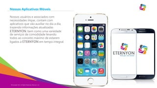 Nossos Aplicativos Móveis
Nossos usuários e associados com
necessidades ímpar, contam com
aplicativos que vão auxiliar no dia a dia,
trazendo informações atualizadas
ETERNYON, bem como uma variedade
de serviços de comodidade levando
todos ao conceito máximo de estarem
ligados à ETERNYON em tempo integral.

Eternyon

©Copyright 2013,
Copyright Eternyon LLC, 2014 All Rights Reserved, Eternyon, LLC

 