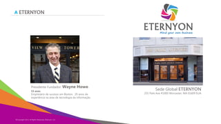 A ETERNYON

Presidente Fundador: Wayne
53 anos

Howe.

Empresário de sucesso em Boston, 20 anos de
experiência na área de tecnologia da informação.

©Copyright 2013,
Copyright Eternyon LLC, 2014 All Rights Reserved, Eternyon, LLC

Sede Global ETERNYON

255 Park Ave #1000 Worcester, MA 01609 EUA
.

 
