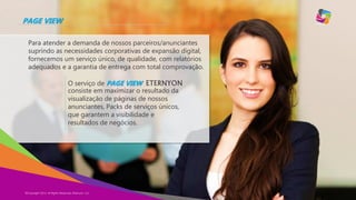 PAGE VIEW
Para atender a demanda de nossos parceiros/anunciantes
suprindo as necessidades corporativas de expansão digital,
fornecemos um serviço único, de qualidade, com relatórios
adequados e a garantia de entrega com total comprovação.

O serviço de PAGE VIEW ETERNYON
consiste em maximizar o resultado da
visualização de páginas de nossos
anunciantes, Packs de serviços únicos,
que garantem a visibilidade e
resultados de negócios.

©Copyright 2013,
Copyright Eternyon LLC, 2014 All Rights Reserved, Eternyon, LLC

 