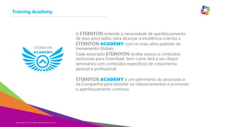 Training Academy

A ETERNYON entende a necessidade de aperfeiçoamento
de seus associados, para alcançar a excelência criamos a
ETERNYON ACADEMY com os mais altos padrões de
treinamento Globais .
Cada associado ETERNYON recebe acesso a conteúdos
exclusivos para Download, bem como terá a seu dispor
seminários com conteúdos específicos de crescimento
pessoal e profissional.
ETERNYON ACADEMY é um patrimônio do associado e
da Companhia para estreitar os relacionamentos e promover
o aperfeiçoamento contínuo.

©Copyright 2014,
Copyright Eternyon LLC, 2014 All Rights Reserved, Eternyon, LLC

 