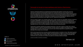 Declaração de isenção de responsabilidade sobre Ganhos e Rendimentos

Fazemos o possível para garantir que representamos precisamente estes produtos e serviços assim como seus
potenciais de rendimentos. Demonstrações de ganhos e/ou rendimentos feitos por nossa companhia e/ou por
Associados independentes são estimativas dos valores que você pode possivelmente ganhar. Não há nenhuma garantia
de que você atingirá esses níveis de rendimento e você aceita o risco da variação das demonstrações de resultados por
pessoa. Os exemplos não devem ser interpretados como garantia, promessa, declaração e/ou segurança. Não nos
apresentamos nem apresentamos nosso negócio como um “esquema de enriquecimento”.
Como em qualquer negócio, seus resultados podem variar, e terão como base suas capacidades individuais, experiência
em negócios, habilidades, e sua força de vontade. Não há garantias, promessas, declarações e/ou seguranças em
relação ao nível de sucesso que você pode atingir. Seu nível de sucesso no alcance dos resultados desejados depende
do tempo que você dedica ao negócio, das ideias e técnicas mencionadas, de suas finanças, de seu conhecimento e
habilidades diversas, uma vez que tais habilidades e fatores variam de pessoa para pessoa.

Mind your own business
Testemunhos e exemplos utilizados são resultados excepcionais, os quais não se aplicam ou podem não se aplicar à
média dos indivíduos e não têm a intenção de garantir, prometer, declarar ou assegurar que qualquer pessoa irá atingir
resultados iguais ou similares. Reiteramos que o sucesso de cada indivíduo depende de sua experiência prévia,
dedicação, de seu desejo e de sua motivação.

Follow us:

Não há nenhuma garantia de que exemplos de ganhos passados possam ser repetidos no futuro. Não podemos garantir
seus resultados futuros e/ou seu sucesso. Há alguns riscos desconhecidos no negócio e na Internet que não podemos
prever, os quais podem reduzir o resultado. Não somos responsáveis por suas ações. Qualquer reivindicação sobre
rendimentos reais ou exemplos de resultados reais podem ser verificados mediante solicitação.
[Consultar documentação em www.eternyon.com/compliance]

Facebook.com/Eternyon
Twitter.com/eternyonofficial

Eternyon, LLC

#eternyonofficial
Youtube.com/eternyonofficial
©Copyright 2014, All Rights Reserved, Eternyon, LLC

w w w . e t e r n y o n . c o m

 