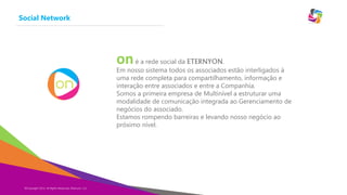 Social Network

on é a rede social da ETERNYON.

Em nosso sistema todos os associados estão interligados à
uma rede completa para compartilhamento, informação e
interação entre associados e entre a Companhia.
Somos a primeira empresa de Multinível a estruturar uma
modalidade de comunicação integrada ao Gerenciamento de
negócios do associado.
Estamos rompendo barreiras e levando nosso negócio ao
próximo nível.

©Copyright 2014,
Copyright Eternyon LLC, 2014 All Rights Reserved, Eternyon, LLC

 