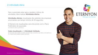 2.1 Atividade diária
Para o associado estar apto a receber o bônus de
atividades, deve realizar Atividades diárias.
Atividades diárias: visualização dos websites das empresas
anunciantes, por tempo mínimo de 30 segundos.
O Número de visualizações varia de acordo com o Plano
Publicitário do associado.
[ver tabela de planos publicitários]

Cada visualização = 1 Atividade Validada.

[O associado deve realizar as tarefas durante 6 dias na semana, caso falhe um dia dentre os
6, o mesmo não receberá o ganho semanal.]

©Copyright 2014,
Copyright Eternyon LLC, 2014 All Rights Reserved, Eternyon, LLC

Mind your own business

 