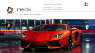 REQUISITOS DE QUALIFICAÇÃO

ETERNYON
PREMIAÇÃO: ETERNYON PIN + LAMBORGHINI

©Copyright 2014, All Rights Reserved, Eternyon, LLC

50.000.000 PVs de volume total na
perna menor em qualquer data.

 
