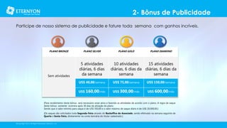 2- Bônus de Publicidade
Participe de nosso sistema de publicidade e fature toda semana com ganhos incríveis.

PLANO BRONZE

PLANO SILVER

Sem atividades

5 atividades
diárias, 6 dias
da semana

PLANO GOLD

PLANO DIAMOND

10 atividades
15 atividades
diárias, 6 dias da diárias, 6 dias da
semana
semana

US$ 40,00/semana

US$ 75,00/semana

US$ 150,00/semana

US$ 160,00/mês

US$ 300,00/mês

US$ 600,00/mês

[Para recebimento deste bônus será necessário estar ativo e fazendo as atividades de acordo com o plano. A regra de saque
deste bônus somente ocorrera após 30 dias da ativação do plano.
Sendo que o valor mínimo para saque é de US$ 350,00 e o valor máximo de saque diário é de US$ 20.000,00.]
[Os saques são solicitados toda Segunda-Feira através do Backoffice do Associado, sendo efetivado na semana seguinte de
Quarta à Sexta-Feira, diretamente na conta bancária do titular cadastrado.]
©Copyright 2014, All Rights Reserved, Eternyon, LLC

 