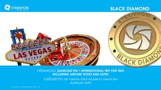 BLACK DIAMOND

PREMIAÇÃO: DIAMOND PIN + INTERNATIONAL TRIP FOR TWO
INCLUDING AIRFARE TICKET AND HOTEL

3.000.000 PVs de volume total na perna menor em
qualquer data
©Copyright 2014, All Rights Reserved, Eternyon, LLC

 