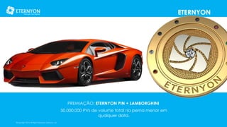 ETERNYON

PREMIAÇÃO: ETERNYON PIN + LAMBORGHINI
50.000.000 PVs de volume total na perna menor em
qualquer data.
©Copyright 2014, All Rights Reserved, Eternyon, LLC

 