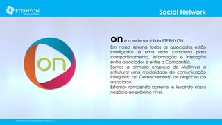 Social Network

on é a rede social da ETERNYON.

Em nosso sistema todos os associados estão
interligados à uma rede completa para
compartilhamento, informação e interação
entre associados e entre a Companhia.
Somos a primeira empresa de Multinível a
estruturar uma modalidade de comunicação
integrada ao Gerenciamento de negócios do
associado.
Estamos rompendo barreiras e levando nosso
negócio ao próximo nível.

©Copyright 2014, All Rights Reserved, Eternyon, LLC

 