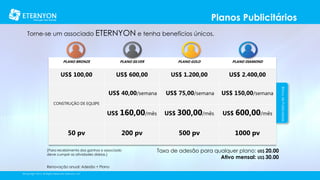 Planos Publicitários
Torne-se um associado ETERNYON e tenha benefícios únicos.

PLANO SILVER

PLANO GOLD

PLANO DIAMOND

US$ 100,00

US$ 600,00

US$ 1.200,00

US$ 2.400,00

US$ 40,00/semana

US$ 75,00/semana

US$ 150,00/semana

US$ 160,00/mês

US$ 300,00/mês

US$ 600,00/mês

200 pv

500 pv

1000 pv

CONSTRUÇÃO DE EQUIPE

50 pv

[Para recebimento dos ganhos o associado
deve cumprir as atividades diárias.]

Renovação anual: Adesão + Plano
©Copyright 2014, All Rights Reserved, Eternyon, LLC

Taxa de adesão para qualquer plano: US$ 20.00
Ativo mensal: US$ 30.00

Bônus de Publicidade

PLANO BRONZE

 