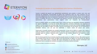 Declaração de isenção de responsabilidade sobre Ganhos e Rendimentos

Fazemos o possível para garantir que representamos precisamente estes produtos e serviços assim como seus
potenciais de rendimentos. Demonstrações de ganhos e/ou rendimentos feitos por nossa companhia e/ou por
Associados independentes são estimativas dos valores que você pode possivelmente ganhar. Não há nenhuma garantia
de que você atingirá esses níveis de rendimento e você aceita o risco da variação das demonstrações de resultados por
pessoa. Os exemplos não devem ser interpretados como garantia, promessa, declaração e/ou segurança. Não nos
apresentamos
nem
apresentamos
nosso
negócio
como
um
“esquema
de
enriquecimento”.
Como em qualquer negócio, seus resultados podem variar, e terão como base suas capacidades individuais, experiência
em negócios, habilidades, e sua força de vontade. Não há garantias, promessas, declarações e/ou seguranças em
relação ao nível de sucesso que você pode atingir. Seu nível de sucesso no alcance dos resultados desejados depende
do tempo que você dedica ao negócio, das ideias e técnicas mencionadas, de suas finanças, de seu conhecimento e
habilidades diversas, uma vez que tais habilidades e fatores variam de pessoa para pessoa.
Testemunhos e exemplos utilizados são resultados excepcionais, os quais não se aplicam ou podem não se aplicar à
média dos indivíduos e não têm a intenção de garantir, prometer, declarar ou assegurar que qualquer pessoa irá atingir
resultados iguais ou similares. Reiteramos que o sucesso de cada indivíduo depende de sua experiência prévia,
dedicação,
de
seu
desejo
e
de
sua
motivação.

Follow us:

Não há nenhuma garantia de que exemplos de ganhos passados possam ser repetidos no futuro. Não podemos garantir
seus resultados futuros e/ou seu sucesso. Há alguns riscos desconhecidos no negócio e na Internet que não podemos
prever, os quais podem reduzir o resultado. Não somos responsáveis por suas ações. Qualquer reivindicação sobre
rendimentos reais ou exemplos de resultados reais podem ser verificados mediante solicitação.
[Consultar documentação em www.eternyon.com/compliance]

Facebook.com/Eternyon
Twitter.com/eternyonofficial

Eternyon, LLC

#eternyonofficial
Youtube.com/eternyonofficial
©Copyright 2014, All Rights Reserved, Eternyon, LLC

w w w . e t e r n y o n . c o m

 