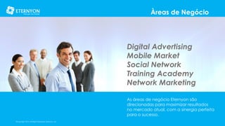 Àreas de Negócio

Digital Advertising
Mobile Market
Social Network
Training Academy
Network Marketing
As áreas de negócio Eternyon são
direcionadas para maximizar resultados
no mercado atual, com a sinergia perfeita
para o sucesso.
©Copyright 2014, All Rights Reserved, Eternyon, LLC

 