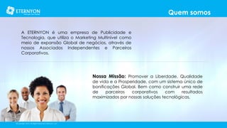Quem somos
A ETERNYON é uma empresa de Publicidade e
Tecnologia, que utiliza o Marketing Multinível como
meio de expansão Global de negócios, através de
nossos Associados Independentes e Parceiros
Corporativos.

Nossa Missão: Promover a Liberdade, Qualidade

de vida e a Prosperidade, com um sistema único de
bonificações Global. Bem como construir uma rede
de
parceiros
corporativos
com
resultados
maximizados por nossas soluções tecnológicas.

©Copyright 2014, All Rights Reserved, Eternyon, LLC

 