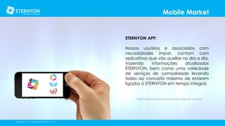 Mobile Market

ETERNYON APP:
Nossos usuários e associados com
necessidades ímpar, contam com
aplicativos que vão auxiliar no dia a dia,
trazendo
informações
atualizadas
ETERNYON, bem como uma variedade
de serviços de comodidade levando
todos ao conceito máximo de estarem
ligados à ETERNYON em tempo integral.

*Disponível em breve nas maiores Store apps do mercado.

©Copyright 2014, All Rights Reserved, Eternyon, LLC

 