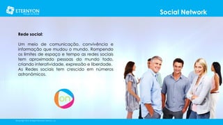 Social Network
Rede social:
Um meio de comunicação, convivência e
informação que mudou o mundo. Rompendo
os limites de espaço e tempo as redes sociais
tem aproximado pessoas do mundo todo,
criando interatividade, expressão e liberdade.
As Redes sociais tem crescido em números
astronômicos.

©Copyright 2014, All Rights Reserved, Eternyon, LLC

 