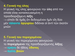 4. Γενική της ύλης
Η γενική της ύλης φανερώνει την ύλη από την
οποία είναι κατασκευασμένη η
προσδιοριζόμενη λέξη.
→ εἰπεῖν δὲ ἡμᾶς ὅτι δεδογμένον ἡμῖν εἴη δύο
μὲν τάλαντα ἀργυρίου διδόναι οἱ ἀντὶ τῶν ἑκατὸν
μνῶν
5. Γενική του περιεχομένου
Η γενική του περιεχόμενου φανερώνει
το περιεχόμενο της προσδιοριζόμενης λέξης.
→ κρήνη δὲ ἡδέος ὕδατος
→ ἀγέλη βοῶν
 