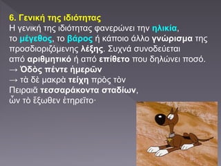 6. Γενική της ιδιότητας
Η γενική της ιδιότητας φανερώνει την ηλικία,
το μέγεθος, το βάρος ή κάποιο άλλο γνώρισμα της
προσδιοριζόμενης λέξης. Συχνά συνοδεύεται
από αριθμητικό ή από επίθετο που δηλώνει ποσό.
→ Ὁδὸς πέντε ἡμερῶν
→ τὰ δὲ μακρὰ τείχη πρὸς τὸν
Πειραιᾶ τεσσαράκοντα σταδίων,
ὧν τὸ ἔξωθεν ἐτηρεῖτο·
 
