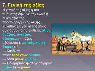 7. Γενική της αξίας
Η γενική της αξίας ή του
τιμήματος δηλώνει την υλική ή
ηθική αξία της
προσδιοριζόμενης λέξης.
Συνήθως με γενική της αξίας
συντάσσονται τα επίθετα: ἄξιος,
ἀνάξιος, ἀντάξιος,
ἀξιόχρεως (= άξιος,
αξιόπιστος), ὠνητός, τίμιος,
ἄτιμος κ.ά.
→ Κατέλιπε
πέντε ταλάντων οὐσίαν.
→ δέκα μνῶν χωρίον
→ Ἐδωρήσατο φιάλην ἀργυρᾶν
ἀξίαν δέκα μνῶν
 