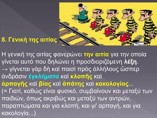 8. Γενική της αιτίας
Η γενική της αιτίας φανερώνει την αιτία για την οποία
γίνεται αυτό που δηλώνει η προσδιοριζόμενη λέξη.
→ γίγνεται γὰρ δὴ καὶ παισὶ πρὸς ἀλλήλους ὥσπερ
ἀνδράσιν ἐγκλήματα καὶ κλοπῆς καὶ
ἁρπαγῆς καὶ βίας καὶ ἀπάτης καὶ κακολογίας...
(= Γιατί, καθώς είναι φυσικό, συμβαίνουν και μεταξύ των
παιδιών, όπως ακριβώς και μεταξύ των αντρών,
παραπτώματα και για κλοπή, και γι' αρπαγή, και για
κακολογία...)
 
